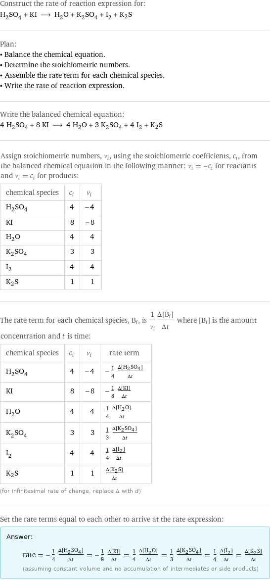 Construct the rate of reaction expression for: H_2SO_4 + KI ⟶ H_2O + K_2SO_4 + I_2 + K2S Plan: • Balance the chemical equation. • Determine the stoichiometric numbers. • Assemble the rate term for each chemical species. • Write the rate of reaction expression. Write the balanced chemical equation: 4 H_2SO_4 + 8 KI ⟶ 4 H_2O + 3 K_2SO_4 + 4 I_2 + K2S Assign stoichiometric numbers, ν_i, using the stoichiometric coefficients, c_i, from the balanced chemical equation in the following manner: ν_i = -c_i for reactants and ν_i = c_i for products: chemical species | c_i | ν_i H_2SO_4 | 4 | -4 KI | 8 | -8 H_2O | 4 | 4 K_2SO_4 | 3 | 3 I_2 | 4 | 4 K2S | 1 | 1 The rate term for each chemical species, B_i, is 1/ν_i(Δ[B_i])/(Δt) where [B_i] is the amount concentration and t is time: chemical species | c_i | ν_i | rate term H_2SO_4 | 4 | -4 | -1/4 (Δ[H2SO4])/(Δt) KI | 8 | -8 | -1/8 (Δ[KI])/(Δt) H_2O | 4 | 4 | 1/4 (Δ[H2O])/(Δt) K_2SO_4 | 3 | 3 | 1/3 (Δ[K2SO4])/(Δt) I_2 | 4 | 4 | 1/4 (Δ[I2])/(Δt) K2S | 1 | 1 | (Δ[K2S])/(Δt) (for infinitesimal rate of change, replace Δ with d) Set the rate terms equal to each other to arrive at the rate expression: Answer: |   | rate = -1/4 (Δ[H2SO4])/(Δt) = -1/8 (Δ[KI])/(Δt) = 1/4 (Δ[H2O])/(Δt) = 1/3 (Δ[K2SO4])/(Δt) = 1/4 (Δ[I2])/(Δt) = (Δ[K2S])/(Δt) (assuming constant volume and no accumulation of intermediates or side products)