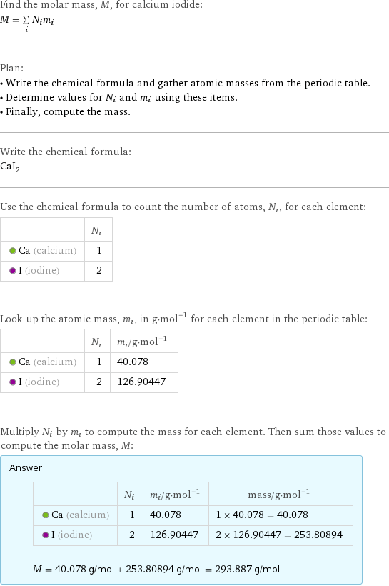 Find the molar mass, M, for calcium iodide: M = sum _iN_im_i Plan: • Write the chemical formula and gather atomic masses from the periodic table. • Determine values for N_i and m_i using these items. • Finally, compute the mass. Write the chemical formula: CaI_2 Use the chemical formula to count the number of atoms, N_i, for each element:  | N_i  Ca (calcium) | 1  I (iodine) | 2 Look up the atomic mass, m_i, in g·mol^(-1) for each element in the periodic table:  | N_i | m_i/g·mol^(-1)  Ca (calcium) | 1 | 40.078  I (iodine) | 2 | 126.90447 Multiply N_i by m_i to compute the mass for each element. Then sum those values to compute the molar mass, M: Answer: |   | | N_i | m_i/g·mol^(-1) | mass/g·mol^(-1)  Ca (calcium) | 1 | 40.078 | 1 × 40.078 = 40.078  I (iodine) | 2 | 126.90447 | 2 × 126.90447 = 253.80894  M = 40.078 g/mol + 253.80894 g/mol = 293.887 g/mol