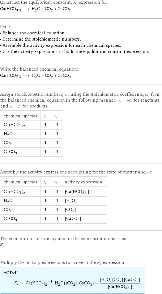 Construct the equilibrium constant, K, expression for: Ca(HCO3)2 ⟶ H_2O + CO_2 + CaCO_3 Plan: • Balance the chemical equation. • Determine the stoichiometric numbers. • Assemble the activity expression for each chemical species. • Use the activity expressions to build the equilibrium constant expression. Write the balanced chemical equation: Ca(HCO3)2 ⟶ H_2O + CO_2 + CaCO_3 Assign stoichiometric numbers, ν_i, using the stoichiometric coefficients, c_i, from the balanced chemical equation in the following manner: ν_i = -c_i for reactants and ν_i = c_i for products: chemical species | c_i | ν_i Ca(HCO3)2 | 1 | -1 H_2O | 1 | 1 CO_2 | 1 | 1 CaCO_3 | 1 | 1 Assemble the activity expressions accounting for the state of matter and ν_i: chemical species | c_i | ν_i | activity expression Ca(HCO3)2 | 1 | -1 | ([Ca(HCO3)2])^(-1) H_2O | 1 | 1 | [H2O] CO_2 | 1 | 1 | [CO2] CaCO_3 | 1 | 1 | [CaCO3] The equilibrium constant symbol in the concentration basis is: K_c Mulitply the activity expressions to arrive at the K_c expression: Answer: |   | K_c = ([Ca(HCO3)2])^(-1) [H2O] [CO2] [CaCO3] = ([H2O] [CO2] [CaCO3])/([Ca(HCO3)2])