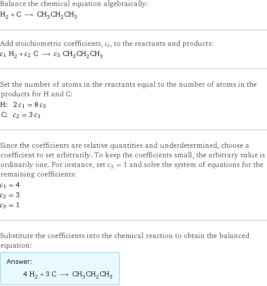 Balance the chemical equation algebraically: H_2 + C ⟶ CH_3CH_2CH_3 Add stoichiometric coefficients, c_i, to the reactants and products: c_1 H_2 + c_2 C ⟶ c_3 CH_3CH_2CH_3 Set the number of atoms in the reactants equal to the number of atoms in the products for H and C: H: | 2 c_1 = 8 c_3 C: | c_2 = 3 c_3 Since the coefficients are relative quantities and underdetermined, choose a coefficient to set arbitrarily. To keep the coefficients small, the arbitrary value is ordinarily one. For instance, set c_3 = 1 and solve the system of equations for the remaining coefficients: c_1 = 4 c_2 = 3 c_3 = 1 Substitute the coefficients into the chemical reaction to obtain the balanced equation: Answer: |   | 4 H_2 + 3 C ⟶ CH_3CH_2CH_3