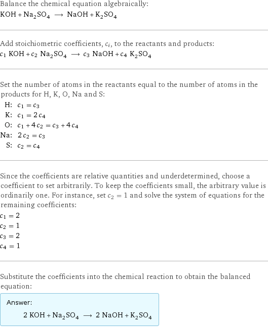 Balance the chemical equation algebraically: KOH + Na_2SO_4 ⟶ NaOH + K_2SO_4 Add stoichiometric coefficients, c_i, to the reactants and products: c_1 KOH + c_2 Na_2SO_4 ⟶ c_3 NaOH + c_4 K_2SO_4 Set the number of atoms in the reactants equal to the number of atoms in the products for H, K, O, Na and S: H: | c_1 = c_3 K: | c_1 = 2 c_4 O: | c_1 + 4 c_2 = c_3 + 4 c_4 Na: | 2 c_2 = c_3 S: | c_2 = c_4 Since the coefficients are relative quantities and underdetermined, choose a coefficient to set arbitrarily. To keep the coefficients small, the arbitrary value is ordinarily one. For instance, set c_2 = 1 and solve the system of equations for the remaining coefficients: c_1 = 2 c_2 = 1 c_3 = 2 c_4 = 1 Substitute the coefficients into the chemical reaction to obtain the balanced equation: Answer: |   | 2 KOH + Na_2SO_4 ⟶ 2 NaOH + K_2SO_4