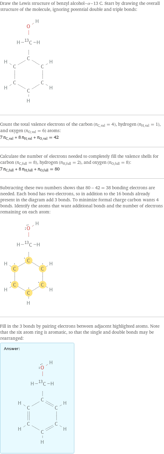 Draw the Lewis structure of benzyl alcohol-α-13 C. Start by drawing the overall structure of the molecule, ignoring potential double and triple bonds:  Count the total valence electrons of the carbon (n_C, val = 4), hydrogen (n_H, val = 1), and oxygen (n_O, val = 6) atoms: 7 n_C, val + 8 n_H, val + n_O, val = 42 Calculate the number of electrons needed to completely fill the valence shells for carbon (n_C, full = 8), hydrogen (n_H, full = 2), and oxygen (n_O, full = 8): 7 n_C, full + 8 n_H, full + n_O, full = 80 Subtracting these two numbers shows that 80 - 42 = 38 bonding electrons are needed. Each bond has two electrons, so in addition to the 16 bonds already present in the diagram add 3 bonds. To minimize formal charge carbon wants 4 bonds. Identify the atoms that want additional bonds and the number of electrons remaining on each atom:  Fill in the 3 bonds by pairing electrons between adjacent highlighted atoms. Note that the six atom ring is aromatic, so that the single and double bonds may be rearranged: Answer: |   | 