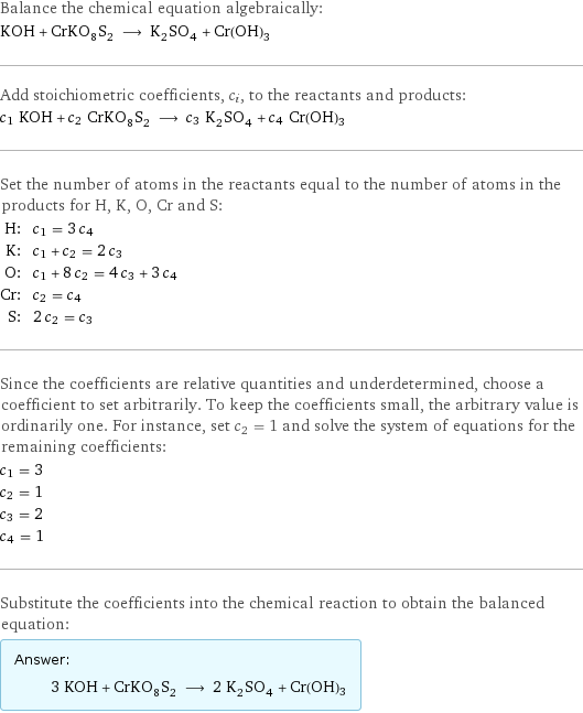 Balance the chemical equation algebraically: KOH + CrKO_8S_2 ⟶ K_2SO_4 + Cr(OH)3 Add stoichiometric coefficients, c_i, to the reactants and products: c_1 KOH + c_2 CrKO_8S_2 ⟶ c_3 K_2SO_4 + c_4 Cr(OH)3 Set the number of atoms in the reactants equal to the number of atoms in the products for H, K, O, Cr and S: H: | c_1 = 3 c_4 K: | c_1 + c_2 = 2 c_3 O: | c_1 + 8 c_2 = 4 c_3 + 3 c_4 Cr: | c_2 = c_4 S: | 2 c_2 = c_3 Since the coefficients are relative quantities and underdetermined, choose a coefficient to set arbitrarily. To keep the coefficients small, the arbitrary value is ordinarily one. For instance, set c_2 = 1 and solve the system of equations for the remaining coefficients: c_1 = 3 c_2 = 1 c_3 = 2 c_4 = 1 Substitute the coefficients into the chemical reaction to obtain the balanced equation: Answer: |   | 3 KOH + CrKO_8S_2 ⟶ 2 K_2SO_4 + Cr(OH)3