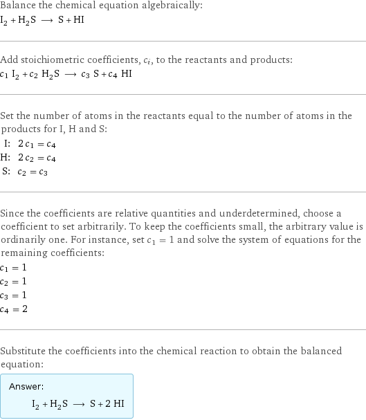 Balance the chemical equation algebraically: I_2 + H_2S ⟶ S + HI Add stoichiometric coefficients, c_i, to the reactants and products: c_1 I_2 + c_2 H_2S ⟶ c_3 S + c_4 HI Set the number of atoms in the reactants equal to the number of atoms in the products for I, H and S: I: | 2 c_1 = c_4 H: | 2 c_2 = c_4 S: | c_2 = c_3 Since the coefficients are relative quantities and underdetermined, choose a coefficient to set arbitrarily. To keep the coefficients small, the arbitrary value is ordinarily one. For instance, set c_1 = 1 and solve the system of equations for the remaining coefficients: c_1 = 1 c_2 = 1 c_3 = 1 c_4 = 2 Substitute the coefficients into the chemical reaction to obtain the balanced equation: Answer: |   | I_2 + H_2S ⟶ S + 2 HI