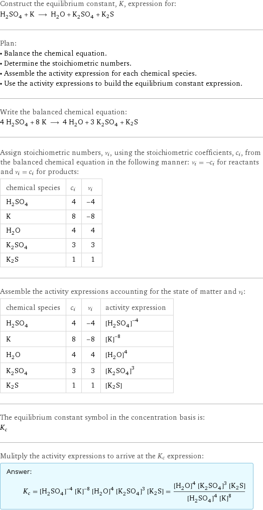 Construct the equilibrium constant, K, expression for: H_2SO_4 + K ⟶ H_2O + K_2SO_4 + K2S Plan: • Balance the chemical equation. • Determine the stoichiometric numbers. • Assemble the activity expression for each chemical species. • Use the activity expressions to build the equilibrium constant expression. Write the balanced chemical equation: 4 H_2SO_4 + 8 K ⟶ 4 H_2O + 3 K_2SO_4 + K2S Assign stoichiometric numbers, ν_i, using the stoichiometric coefficients, c_i, from the balanced chemical equation in the following manner: ν_i = -c_i for reactants and ν_i = c_i for products: chemical species | c_i | ν_i H_2SO_4 | 4 | -4 K | 8 | -8 H_2O | 4 | 4 K_2SO_4 | 3 | 3 K2S | 1 | 1 Assemble the activity expressions accounting for the state of matter and ν_i: chemical species | c_i | ν_i | activity expression H_2SO_4 | 4 | -4 | ([H2SO4])^(-4) K | 8 | -8 | ([K])^(-8) H_2O | 4 | 4 | ([H2O])^4 K_2SO_4 | 3 | 3 | ([K2SO4])^3 K2S | 1 | 1 | [K2S] The equilibrium constant symbol in the concentration basis is: K_c Mulitply the activity expressions to arrive at the K_c expression: Answer: |   | K_c = ([H2SO4])^(-4) ([K])^(-8) ([H2O])^4 ([K2SO4])^3 [K2S] = (([H2O])^4 ([K2SO4])^3 [K2S])/(([H2SO4])^4 ([K])^8)