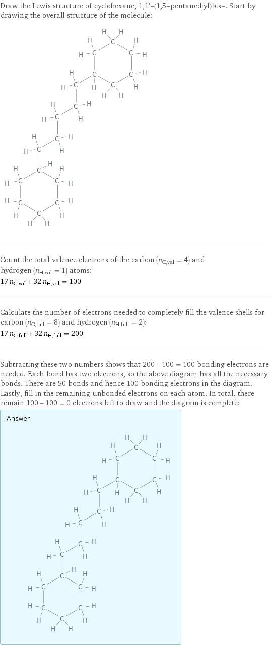 Draw the Lewis structure of cyclohexane, 1, 1'-(1, 5-pentanediyl)bis-. Start by drawing the overall structure of the molecule:  Count the total valence electrons of the carbon (n_C, val = 4) and hydrogen (n_H, val = 1) atoms: 17 n_C, val + 32 n_H, val = 100 Calculate the number of electrons needed to completely fill the valence shells for carbon (n_C, full = 8) and hydrogen (n_H, full = 2): 17 n_C, full + 32 n_H, full = 200 Subtracting these two numbers shows that 200 - 100 = 100 bonding electrons are needed. Each bond has two electrons, so the above diagram has all the necessary bonds. There are 50 bonds and hence 100 bonding electrons in the diagram. Lastly, fill in the remaining unbonded electrons on each atom. In total, there remain 100 - 100 = 0 electrons left to draw and the diagram is complete: Answer: |   | 