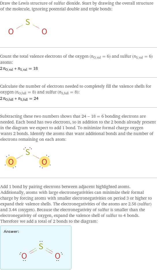 Draw the Lewis structure of sulfur dioxide. Start by drawing the overall structure of the molecule, ignoring potential double and triple bonds:  Count the total valence electrons of the oxygen (n_O, val = 6) and sulfur (n_S, val = 6) atoms: 2 n_O, val + n_S, val = 18 Calculate the number of electrons needed to completely fill the valence shells for oxygen (n_O, full = 8) and sulfur (n_S, full = 8): 2 n_O, full + n_S, full = 24 Subtracting these two numbers shows that 24 - 18 = 6 bonding electrons are needed. Each bond has two electrons, so in addition to the 2 bonds already present in the diagram we expect to add 1 bond. To minimize formal charge oxygen wants 2 bonds. Identify the atoms that want additional bonds and the number of electrons remaining on each atom:  Add 1 bond by pairing electrons between adjacent highlighted atoms. Additionally, atoms with large electronegativities can minimize their formal charge by forcing atoms with smaller electronegativities on period 3 or higher to expand their valence shells. The electronegativities of the atoms are 2.58 (sulfur) and 3.44 (oxygen). Because the electronegativity of sulfur is smaller than the electronegativity of oxygen, expand the valence shell of sulfur to 4 bonds. Therefore we add a total of 2 bonds to the diagram: Answer: |   | 