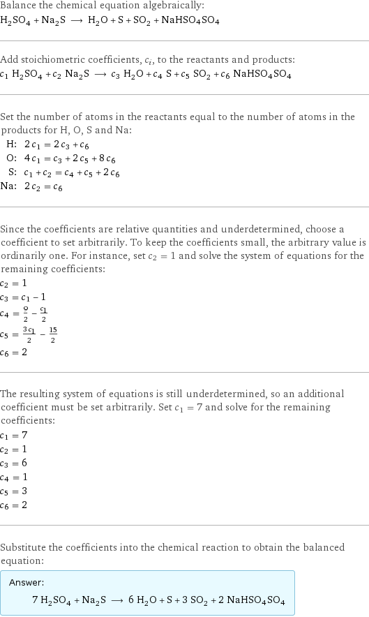 Balance the chemical equation algebraically: H_2SO_4 + Na_2S ⟶ H_2O + S + SO_2 + NaHSO4SO4 Add stoichiometric coefficients, c_i, to the reactants and products: c_1 H_2SO_4 + c_2 Na_2S ⟶ c_3 H_2O + c_4 S + c_5 SO_2 + c_6 NaHSO4SO4 Set the number of atoms in the reactants equal to the number of atoms in the products for H, O, S and Na: H: | 2 c_1 = 2 c_3 + c_6 O: | 4 c_1 = c_3 + 2 c_5 + 8 c_6 S: | c_1 + c_2 = c_4 + c_5 + 2 c_6 Na: | 2 c_2 = c_6 Since the coefficients are relative quantities and underdetermined, choose a coefficient to set arbitrarily. To keep the coefficients small, the arbitrary value is ordinarily one. For instance, set c_2 = 1 and solve the system of equations for the remaining coefficients: c_2 = 1 c_3 = c_1 - 1 c_4 = 9/2 - c_1/2 c_5 = (3 c_1)/2 - 15/2 c_6 = 2 The resulting system of equations is still underdetermined, so an additional coefficient must be set arbitrarily. Set c_1 = 7 and solve for the remaining coefficients: c_1 = 7 c_2 = 1 c_3 = 6 c_4 = 1 c_5 = 3 c_6 = 2 Substitute the coefficients into the chemical reaction to obtain the balanced equation: Answer: |   | 7 H_2SO_4 + Na_2S ⟶ 6 H_2O + S + 3 SO_2 + 2 NaHSO4SO4