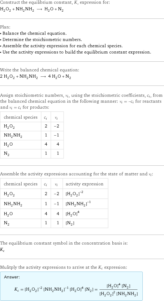 Construct the equilibrium constant, K, expression for: H_2O_2 + NH_2NH_2 ⟶ H_2O + N_2 Plan: • Balance the chemical equation. • Determine the stoichiometric numbers. • Assemble the activity expression for each chemical species. • Use the activity expressions to build the equilibrium constant expression. Write the balanced chemical equation: 2 H_2O_2 + NH_2NH_2 ⟶ 4 H_2O + N_2 Assign stoichiometric numbers, ν_i, using the stoichiometric coefficients, c_i, from the balanced chemical equation in the following manner: ν_i = -c_i for reactants and ν_i = c_i for products: chemical species | c_i | ν_i H_2O_2 | 2 | -2 NH_2NH_2 | 1 | -1 H_2O | 4 | 4 N_2 | 1 | 1 Assemble the activity expressions accounting for the state of matter and ν_i: chemical species | c_i | ν_i | activity expression H_2O_2 | 2 | -2 | ([H2O2])^(-2) NH_2NH_2 | 1 | -1 | ([NH2NH2])^(-1) H_2O | 4 | 4 | ([H2O])^4 N_2 | 1 | 1 | [N2] The equilibrium constant symbol in the concentration basis is: K_c Mulitply the activity expressions to arrive at the K_c expression: Answer: |   | K_c = ([H2O2])^(-2) ([NH2NH2])^(-1) ([H2O])^4 [N2] = (([H2O])^4 [N2])/(([H2O2])^2 [NH2NH2])