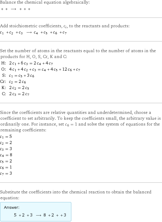 Balance the chemical equation algebraically:  + + ⟶ + + +  Add stoichiometric coefficients, c_i, to the reactants and products: c_1 + c_2 + c_3 ⟶ c_4 + c_5 + c_6 + c_7  Set the number of atoms in the reactants equal to the number of atoms in the products for H, O, S, Cr, K and C: H: | 2 c_1 + 6 c_3 = 2 c_4 + 4 c_7 O: | 4 c_1 + 4 c_2 + c_3 = c_4 + 4 c_5 + 12 c_6 + c_7 S: | c_1 = c_5 + 3 c_6 Cr: | c_2 = 2 c_6 K: | 2 c_2 = 2 c_5 C: | 2 c_3 = 2 c_7 Since the coefficients are relative quantities and underdetermined, choose a coefficient to set arbitrarily. To keep the coefficients small, the arbitrary value is ordinarily one. For instance, set c_6 = 1 and solve the system of equations for the remaining coefficients: c_1 = 5 c_2 = 2 c_3 = 3 c_4 = 8 c_5 = 2 c_6 = 1 c_7 = 3 Substitute the coefficients into the chemical reaction to obtain the balanced equation: Answer: |   | 5 + 2 + 3 ⟶ 8 + 2 + + 3 