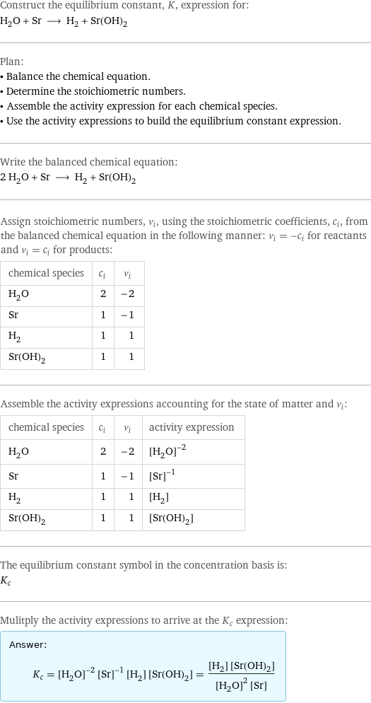 Construct the equilibrium constant, K, expression for: H_2O + Sr ⟶ H_2 + Sr(OH)_2 Plan: • Balance the chemical equation. • Determine the stoichiometric numbers. • Assemble the activity expression for each chemical species. • Use the activity expressions to build the equilibrium constant expression. Write the balanced chemical equation: 2 H_2O + Sr ⟶ H_2 + Sr(OH)_2 Assign stoichiometric numbers, ν_i, using the stoichiometric coefficients, c_i, from the balanced chemical equation in the following manner: ν_i = -c_i for reactants and ν_i = c_i for products: chemical species | c_i | ν_i H_2O | 2 | -2 Sr | 1 | -1 H_2 | 1 | 1 Sr(OH)_2 | 1 | 1 Assemble the activity expressions accounting for the state of matter and ν_i: chemical species | c_i | ν_i | activity expression H_2O | 2 | -2 | ([H2O])^(-2) Sr | 1 | -1 | ([Sr])^(-1) H_2 | 1 | 1 | [H2] Sr(OH)_2 | 1 | 1 | [Sr(OH)2] The equilibrium constant symbol in the concentration basis is: K_c Mulitply the activity expressions to arrive at the K_c expression: Answer: |   | K_c = ([H2O])^(-2) ([Sr])^(-1) [H2] [Sr(OH)2] = ([H2] [Sr(OH)2])/(([H2O])^2 [Sr])