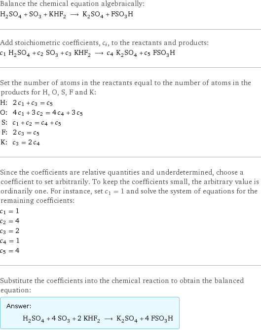 Balance the chemical equation algebraically: H_2SO_4 + SO_3 + KHF_2 ⟶ K_2SO_4 + FSO_3H Add stoichiometric coefficients, c_i, to the reactants and products: c_1 H_2SO_4 + c_2 SO_3 + c_3 KHF_2 ⟶ c_4 K_2SO_4 + c_5 FSO_3H Set the number of atoms in the reactants equal to the number of atoms in the products for H, O, S, F and K: H: | 2 c_1 + c_3 = c_5 O: | 4 c_1 + 3 c_2 = 4 c_4 + 3 c_5 S: | c_1 + c_2 = c_4 + c_5 F: | 2 c_3 = c_5 K: | c_3 = 2 c_4 Since the coefficients are relative quantities and underdetermined, choose a coefficient to set arbitrarily. To keep the coefficients small, the arbitrary value is ordinarily one. For instance, set c_1 = 1 and solve the system of equations for the remaining coefficients: c_1 = 1 c_2 = 4 c_3 = 2 c_4 = 1 c_5 = 4 Substitute the coefficients into the chemical reaction to obtain the balanced equation: Answer: |   | H_2SO_4 + 4 SO_3 + 2 KHF_2 ⟶ K_2SO_4 + 4 FSO_3H