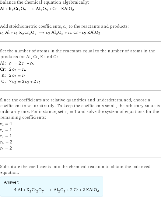 Balance the chemical equation algebraically: Al + K_2Cr_2O_7 ⟶ Al_2O_3 + Cr + KAlO2 Add stoichiometric coefficients, c_i, to the reactants and products: c_1 Al + c_2 K_2Cr_2O_7 ⟶ c_3 Al_2O_3 + c_4 Cr + c_5 KAlO2 Set the number of atoms in the reactants equal to the number of atoms in the products for Al, Cr, K and O: Al: | c_1 = 2 c_3 + c_5 Cr: | 2 c_2 = c_4 K: | 2 c_2 = c_5 O: | 7 c_2 = 3 c_3 + 2 c_5 Since the coefficients are relative quantities and underdetermined, choose a coefficient to set arbitrarily. To keep the coefficients small, the arbitrary value is ordinarily one. For instance, set c_2 = 1 and solve the system of equations for the remaining coefficients: c_1 = 4 c_2 = 1 c_3 = 1 c_4 = 2 c_5 = 2 Substitute the coefficients into the chemical reaction to obtain the balanced equation: Answer: |   | 4 Al + K_2Cr_2O_7 ⟶ Al_2O_3 + 2 Cr + 2 KAlO2