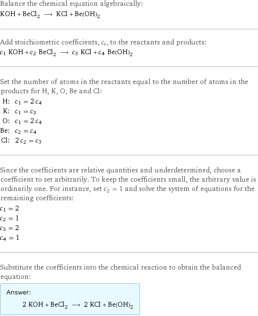 Balance the chemical equation algebraically: KOH + BeCl_2 ⟶ KCl + Be(OH)_2 Add stoichiometric coefficients, c_i, to the reactants and products: c_1 KOH + c_2 BeCl_2 ⟶ c_3 KCl + c_4 Be(OH)_2 Set the number of atoms in the reactants equal to the number of atoms in the products for H, K, O, Be and Cl: H: | c_1 = 2 c_4 K: | c_1 = c_3 O: | c_1 = 2 c_4 Be: | c_2 = c_4 Cl: | 2 c_2 = c_3 Since the coefficients are relative quantities and underdetermined, choose a coefficient to set arbitrarily. To keep the coefficients small, the arbitrary value is ordinarily one. For instance, set c_2 = 1 and solve the system of equations for the remaining coefficients: c_1 = 2 c_2 = 1 c_3 = 2 c_4 = 1 Substitute the coefficients into the chemical reaction to obtain the balanced equation: Answer: |   | 2 KOH + BeCl_2 ⟶ 2 KCl + Be(OH)_2