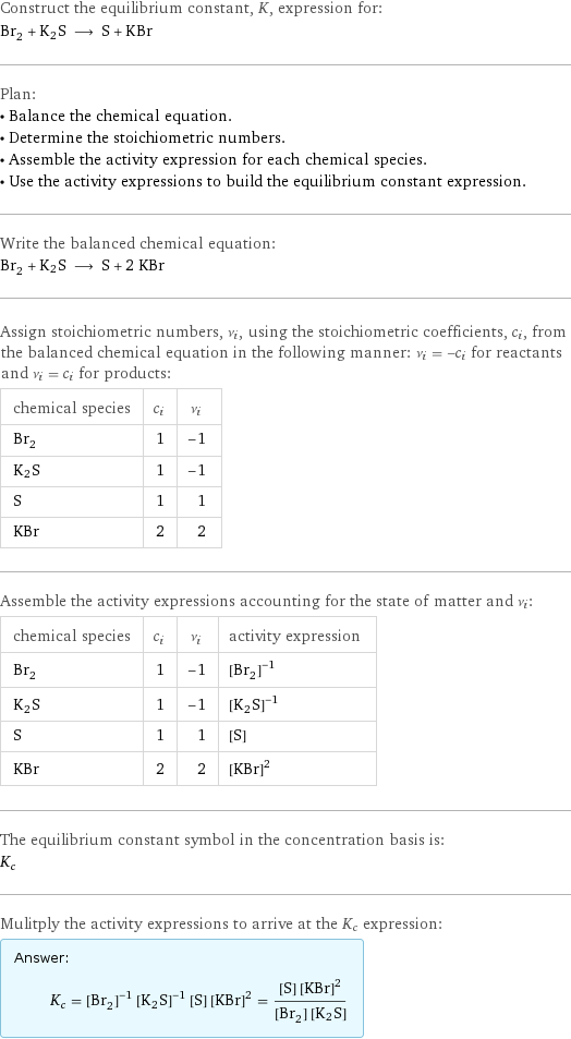 Construct the equilibrium constant, K, expression for: Br_2 + K2S ⟶ S + KBr Plan: • Balance the chemical equation. • Determine the stoichiometric numbers. • Assemble the activity expression for each chemical species. • Use the activity expressions to build the equilibrium constant expression. Write the balanced chemical equation: Br_2 + K2S ⟶ S + 2 KBr Assign stoichiometric numbers, ν_i, using the stoichiometric coefficients, c_i, from the balanced chemical equation in the following manner: ν_i = -c_i for reactants and ν_i = c_i for products: chemical species | c_i | ν_i Br_2 | 1 | -1 K2S | 1 | -1 S | 1 | 1 KBr | 2 | 2 Assemble the activity expressions accounting for the state of matter and ν_i: chemical species | c_i | ν_i | activity expression Br_2 | 1 | -1 | ([Br2])^(-1) K2S | 1 | -1 | ([K2S])^(-1) S | 1 | 1 | [S] KBr | 2 | 2 | ([KBr])^2 The equilibrium constant symbol in the concentration basis is: K_c Mulitply the activity expressions to arrive at the K_c expression: Answer: |   | K_c = ([Br2])^(-1) ([K2S])^(-1) [S] ([KBr])^2 = ([S] ([KBr])^2)/([Br2] [K2S])