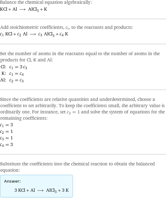 Balance the chemical equation algebraically: KCl + Al ⟶ AlCl_3 + K Add stoichiometric coefficients, c_i, to the reactants and products: c_1 KCl + c_2 Al ⟶ c_3 AlCl_3 + c_4 K Set the number of atoms in the reactants equal to the number of atoms in the products for Cl, K and Al: Cl: | c_1 = 3 c_3 K: | c_1 = c_4 Al: | c_2 = c_3 Since the coefficients are relative quantities and underdetermined, choose a coefficient to set arbitrarily. To keep the coefficients small, the arbitrary value is ordinarily one. For instance, set c_2 = 1 and solve the system of equations for the remaining coefficients: c_1 = 3 c_2 = 1 c_3 = 1 c_4 = 3 Substitute the coefficients into the chemical reaction to obtain the balanced equation: Answer: |   | 3 KCl + Al ⟶ AlCl_3 + 3 K