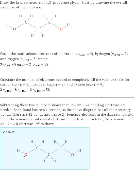 Draw the Lewis structure of 1, 3-propylene glycol. Start by drawing the overall structure of the molecule:  Count the total valence electrons of the carbon (n_C, val = 4), hydrogen (n_H, val = 1), and oxygen (n_O, val = 6) atoms: 3 n_C, val + 8 n_H, val + 2 n_O, val = 32 Calculate the number of electrons needed to completely fill the valence shells for carbon (n_C, full = 8), hydrogen (n_H, full = 2), and oxygen (n_O, full = 8): 3 n_C, full + 8 n_H, full + 2 n_O, full = 56 Subtracting these two numbers shows that 56 - 32 = 24 bonding electrons are needed. Each bond has two electrons, so the above diagram has all the necessary bonds. There are 12 bonds and hence 24 bonding electrons in the diagram. Lastly, fill in the remaining unbonded electrons on each atom. In total, there remain 32 - 24 = 8 electrons left to draw: Answer: |   | 