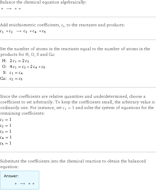 Balance the chemical equation algebraically:  + ⟶ + +  Add stoichiometric coefficients, c_i, to the reactants and products: c_1 + c_2 ⟶ c_3 + c_4 + c_5  Set the number of atoms in the reactants equal to the number of atoms in the products for H, O, S and Cu: H: | 2 c_1 = 2 c_3 O: | 4 c_1 = c_3 + 2 c_4 + c_5 S: | c_1 = c_4 Cu: | c_2 = c_5 Since the coefficients are relative quantities and underdetermined, choose a coefficient to set arbitrarily. To keep the coefficients small, the arbitrary value is ordinarily one. For instance, set c_1 = 1 and solve the system of equations for the remaining coefficients: c_1 = 1 c_2 = 1 c_3 = 1 c_4 = 1 c_5 = 1 Substitute the coefficients into the chemical reaction to obtain the balanced equation: Answer: |   | + ⟶ + + 