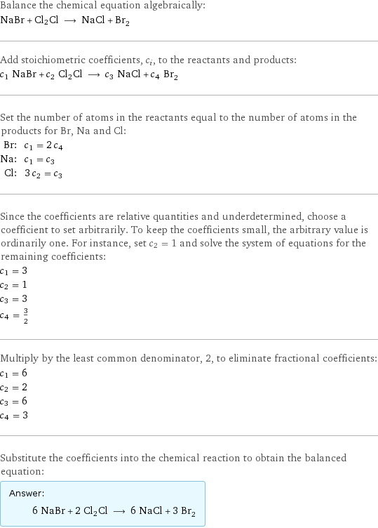 Balance the chemical equation algebraically: NaBr + Cl2Cl ⟶ NaCl + Br_2 Add stoichiometric coefficients, c_i, to the reactants and products: c_1 NaBr + c_2 Cl2Cl ⟶ c_3 NaCl + c_4 Br_2 Set the number of atoms in the reactants equal to the number of atoms in the products for Br, Na and Cl: Br: | c_1 = 2 c_4 Na: | c_1 = c_3 Cl: | 3 c_2 = c_3 Since the coefficients are relative quantities and underdetermined, choose a coefficient to set arbitrarily. To keep the coefficients small, the arbitrary value is ordinarily one. For instance, set c_2 = 1 and solve the system of equations for the remaining coefficients: c_1 = 3 c_2 = 1 c_3 = 3 c_4 = 3/2 Multiply by the least common denominator, 2, to eliminate fractional coefficients: c_1 = 6 c_2 = 2 c_3 = 6 c_4 = 3 Substitute the coefficients into the chemical reaction to obtain the balanced equation: Answer: |   | 6 NaBr + 2 Cl2Cl ⟶ 6 NaCl + 3 Br_2