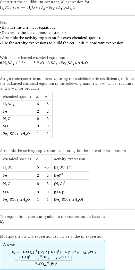 Construct the equilibrium constant, K, expression for: H_2SO_4 + Fe ⟶ H_2O + SO_2 + Fe_2(SO_4)_3·xH_2O Plan: • Balance the chemical equation. • Determine the stoichiometric numbers. • Assemble the activity expression for each chemical species. • Use the activity expressions to build the equilibrium constant expression. Write the balanced chemical equation: 6 H_2SO_4 + 2 Fe ⟶ 6 H_2O + 3 SO_2 + Fe_2(SO_4)_3·xH_2O Assign stoichiometric numbers, ν_i, using the stoichiometric coefficients, c_i, from the balanced chemical equation in the following manner: ν_i = -c_i for reactants and ν_i = c_i for products: chemical species | c_i | ν_i H_2SO_4 | 6 | -6 Fe | 2 | -2 H_2O | 6 | 6 SO_2 | 3 | 3 Fe_2(SO_4)_3·xH_2O | 1 | 1 Assemble the activity expressions accounting for the state of matter and ν_i: chemical species | c_i | ν_i | activity expression H_2SO_4 | 6 | -6 | ([H2SO4])^(-6) Fe | 2 | -2 | ([Fe])^(-2) H_2O | 6 | 6 | ([H2O])^6 SO_2 | 3 | 3 | ([SO2])^3 Fe_2(SO_4)_3·xH_2O | 1 | 1 | [Fe2(SO4)3·xH2O] The equilibrium constant symbol in the concentration basis is: K_c Mulitply the activity expressions to arrive at the K_c expression: Answer: |   | K_c = ([H2SO4])^(-6) ([Fe])^(-2) ([H2O])^6 ([SO2])^3 [Fe2(SO4)3·xH2O] = (([H2O])^6 ([SO2])^3 [Fe2(SO4)3·xH2O])/(([H2SO4])^6 ([Fe])^2)