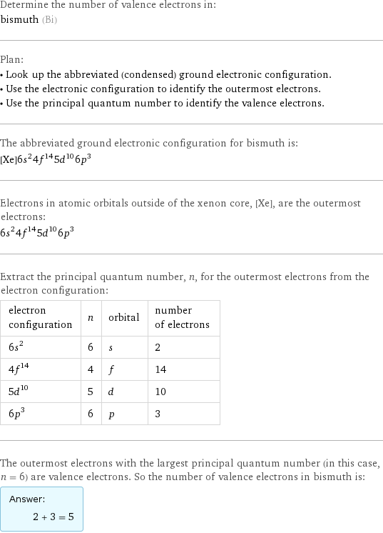 Determine the number of valence electrons in: bismuth (Bi) Plan: • Look up the abbreviated (condensed) ground electronic configuration. • Use the electronic configuration to identify the outermost electrons. • Use the principal quantum number to identify the valence electrons. The abbreviated ground electronic configuration for bismuth is: [Xe]6s^24f^145d^106p^3 Electrons in atomic orbitals outside of the xenon core, [Xe], are the outermost electrons: 6s^24f^145d^106p^3 Extract the principal quantum number, n, for the outermost electrons from the electron configuration: electron configuration | n | orbital | number of electrons 6s^2 | 6 | s | 2 4f^14 | 4 | f | 14 5d^10 | 5 | d | 10 6p^3 | 6 | p | 3 The outermost electrons with the largest principal quantum number (in this case, n = 6) are valence electrons. So the number of valence electrons in bismuth is: Answer: |   | 2 + 3 = 5