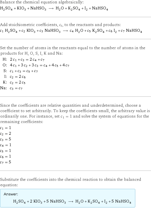 Balance the chemical equation algebraically: H_2SO_4 + KIO_3 + NaHSO_3 ⟶ H_2O + K_2SO_4 + I_2 + NaHSO_4 Add stoichiometric coefficients, c_i, to the reactants and products: c_1 H_2SO_4 + c_2 KIO_3 + c_3 NaHSO_3 ⟶ c_4 H_2O + c_5 K_2SO_4 + c_6 I_2 + c_7 NaHSO_4 Set the number of atoms in the reactants equal to the number of atoms in the products for H, O, S, I, K and Na: H: | 2 c_1 + c_3 = 2 c_4 + c_7 O: | 4 c_1 + 3 c_2 + 3 c_3 = c_4 + 4 c_5 + 4 c_7 S: | c_1 + c_3 = c_5 + c_7 I: | c_2 = 2 c_6 K: | c_2 = 2 c_5 Na: | c_3 = c_7 Since the coefficients are relative quantities and underdetermined, choose a coefficient to set arbitrarily. To keep the coefficients small, the arbitrary value is ordinarily one. For instance, set c_1 = 1 and solve the system of equations for the remaining coefficients: c_1 = 1 c_2 = 2 c_3 = 5 c_4 = 1 c_5 = 1 c_6 = 1 c_7 = 5 Substitute the coefficients into the chemical reaction to obtain the balanced equation: Answer: |   | H_2SO_4 + 2 KIO_3 + 5 NaHSO_3 ⟶ H_2O + K_2SO_4 + I_2 + 5 NaHSO_4