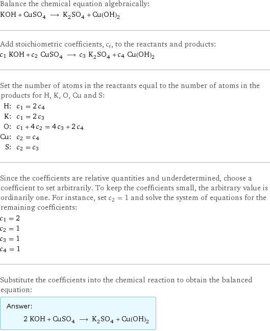 Balance the chemical equation algebraically: KOH + CuSO_4 ⟶ K_2SO_4 + Cu(OH)_2 Add stoichiometric coefficients, c_i, to the reactants and products: c_1 KOH + c_2 CuSO_4 ⟶ c_3 K_2SO_4 + c_4 Cu(OH)_2 Set the number of atoms in the reactants equal to the number of atoms in the products for H, K, O, Cu and S: H: | c_1 = 2 c_4 K: | c_1 = 2 c_3 O: | c_1 + 4 c_2 = 4 c_3 + 2 c_4 Cu: | c_2 = c_4 S: | c_2 = c_3 Since the coefficients are relative quantities and underdetermined, choose a coefficient to set arbitrarily. To keep the coefficients small, the arbitrary value is ordinarily one. For instance, set c_2 = 1 and solve the system of equations for the remaining coefficients: c_1 = 2 c_2 = 1 c_3 = 1 c_4 = 1 Substitute the coefficients into the chemical reaction to obtain the balanced equation: Answer: |   | 2 KOH + CuSO_4 ⟶ K_2SO_4 + Cu(OH)_2