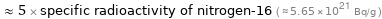  ≈ 5 × specific radioactivity of nitrogen-16 ( ≈ 5.65×10^21 Bq/g )