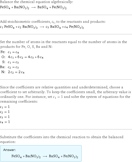 Balance the chemical equation algebraically: FeSO_4 + Ba(NO_3)_2 ⟶ BaSO_4 + Fe(NO_3)_2 Add stoichiometric coefficients, c_i, to the reactants and products: c_1 FeSO_4 + c_2 Ba(NO_3)_2 ⟶ c_3 BaSO_4 + c_4 Fe(NO_3)_2 Set the number of atoms in the reactants equal to the number of atoms in the products for Fe, O, S, Ba and N: Fe: | c_1 = c_4 O: | 4 c_1 + 6 c_2 = 4 c_3 + 6 c_4 S: | c_1 = c_3 Ba: | c_2 = c_3 N: | 2 c_2 = 2 c_4 Since the coefficients are relative quantities and underdetermined, choose a coefficient to set arbitrarily. To keep the coefficients small, the arbitrary value is ordinarily one. For instance, set c_1 = 1 and solve the system of equations for the remaining coefficients: c_1 = 1 c_2 = 1 c_3 = 1 c_4 = 1 Substitute the coefficients into the chemical reaction to obtain the balanced equation: Answer: |   | FeSO_4 + Ba(NO_3)_2 ⟶ BaSO_4 + Fe(NO_3)_2