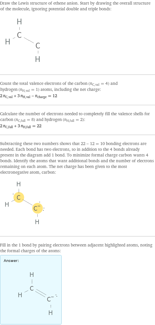 Draw the Lewis structure of ethene anion. Start by drawing the overall structure of the molecule, ignoring potential double and triple bonds:  Count the total valence electrons of the carbon (n_C, val = 4) and hydrogen (n_H, val = 1) atoms, including the net charge: 2 n_C, val + 3 n_H, val - n_charge = 12 Calculate the number of electrons needed to completely fill the valence shells for carbon (n_C, full = 8) and hydrogen (n_H, full = 2): 2 n_C, full + 3 n_H, full = 22 Subtracting these two numbers shows that 22 - 12 = 10 bonding electrons are needed. Each bond has two electrons, so in addition to the 4 bonds already present in the diagram add 1 bond. To minimize formal charge carbon wants 4 bonds. Identify the atoms that want additional bonds and the number of electrons remaining on each atom. The net charge has been given to the most electronegative atom, carbon:  Fill in the 1 bond by pairing electrons between adjacent highlighted atoms, noting the formal charges of the atoms: Answer: |   | 