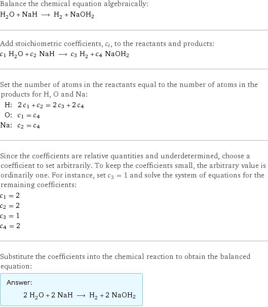 Balance the chemical equation algebraically: H_2O + NaH ⟶ H_2 + NaOH2 Add stoichiometric coefficients, c_i, to the reactants and products: c_1 H_2O + c_2 NaH ⟶ c_3 H_2 + c_4 NaOH2 Set the number of atoms in the reactants equal to the number of atoms in the products for H, O and Na: H: | 2 c_1 + c_2 = 2 c_3 + 2 c_4 O: | c_1 = c_4 Na: | c_2 = c_4 Since the coefficients are relative quantities and underdetermined, choose a coefficient to set arbitrarily. To keep the coefficients small, the arbitrary value is ordinarily one. For instance, set c_3 = 1 and solve the system of equations for the remaining coefficients: c_1 = 2 c_2 = 2 c_3 = 1 c_4 = 2 Substitute the coefficients into the chemical reaction to obtain the balanced equation: Answer: |   | 2 H_2O + 2 NaH ⟶ H_2 + 2 NaOH2