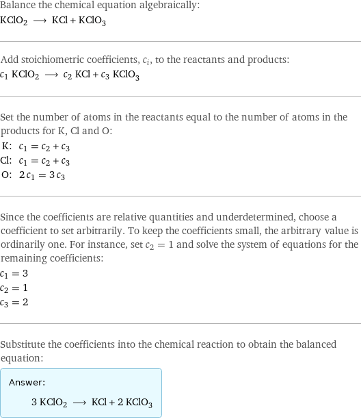 Balance the chemical equation algebraically: KClO2 ⟶ KCl + KClO_3 Add stoichiometric coefficients, c_i, to the reactants and products: c_1 KClO2 ⟶ c_2 KCl + c_3 KClO_3 Set the number of atoms in the reactants equal to the number of atoms in the products for K, Cl and O: K: | c_1 = c_2 + c_3 Cl: | c_1 = c_2 + c_3 O: | 2 c_1 = 3 c_3 Since the coefficients are relative quantities and underdetermined, choose a coefficient to set arbitrarily. To keep the coefficients small, the arbitrary value is ordinarily one. For instance, set c_2 = 1 and solve the system of equations for the remaining coefficients: c_1 = 3 c_2 = 1 c_3 = 2 Substitute the coefficients into the chemical reaction to obtain the balanced equation: Answer: |   | 3 KClO2 ⟶ KCl + 2 KClO_3