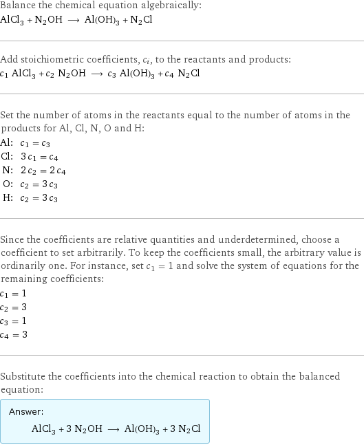 Balance the chemical equation algebraically: AlCl_3 + N2OH ⟶ Al(OH)_3 + N2Cl Add stoichiometric coefficients, c_i, to the reactants and products: c_1 AlCl_3 + c_2 N2OH ⟶ c_3 Al(OH)_3 + c_4 N2Cl Set the number of atoms in the reactants equal to the number of atoms in the products for Al, Cl, N, O and H: Al: | c_1 = c_3 Cl: | 3 c_1 = c_4 N: | 2 c_2 = 2 c_4 O: | c_2 = 3 c_3 H: | c_2 = 3 c_3 Since the coefficients are relative quantities and underdetermined, choose a coefficient to set arbitrarily. To keep the coefficients small, the arbitrary value is ordinarily one. For instance, set c_1 = 1 and solve the system of equations for the remaining coefficients: c_1 = 1 c_2 = 3 c_3 = 1 c_4 = 3 Substitute the coefficients into the chemical reaction to obtain the balanced equation: Answer: |   | AlCl_3 + 3 N2OH ⟶ Al(OH)_3 + 3 N2Cl