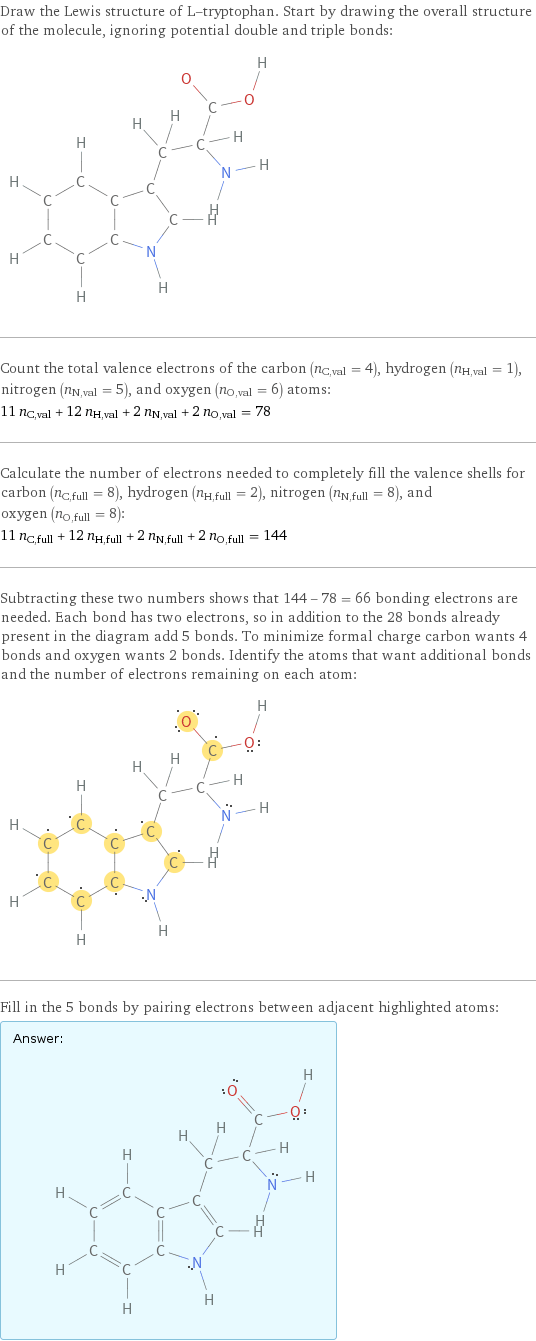 Draw the Lewis structure of L-tryptophan. Start by drawing the overall structure of the molecule, ignoring potential double and triple bonds:  Count the total valence electrons of the carbon (n_C, val = 4), hydrogen (n_H, val = 1), nitrogen (n_N, val = 5), and oxygen (n_O, val = 6) atoms: 11 n_C, val + 12 n_H, val + 2 n_N, val + 2 n_O, val = 78 Calculate the number of electrons needed to completely fill the valence shells for carbon (n_C, full = 8), hydrogen (n_H, full = 2), nitrogen (n_N, full = 8), and oxygen (n_O, full = 8): 11 n_C, full + 12 n_H, full + 2 n_N, full + 2 n_O, full = 144 Subtracting these two numbers shows that 144 - 78 = 66 bonding electrons are needed. Each bond has two electrons, so in addition to the 28 bonds already present in the diagram add 5 bonds. To minimize formal charge carbon wants 4 bonds and oxygen wants 2 bonds. Identify the atoms that want additional bonds and the number of electrons remaining on each atom:  Fill in the 5 bonds by pairing electrons between adjacent highlighted atoms: Answer: |   | 