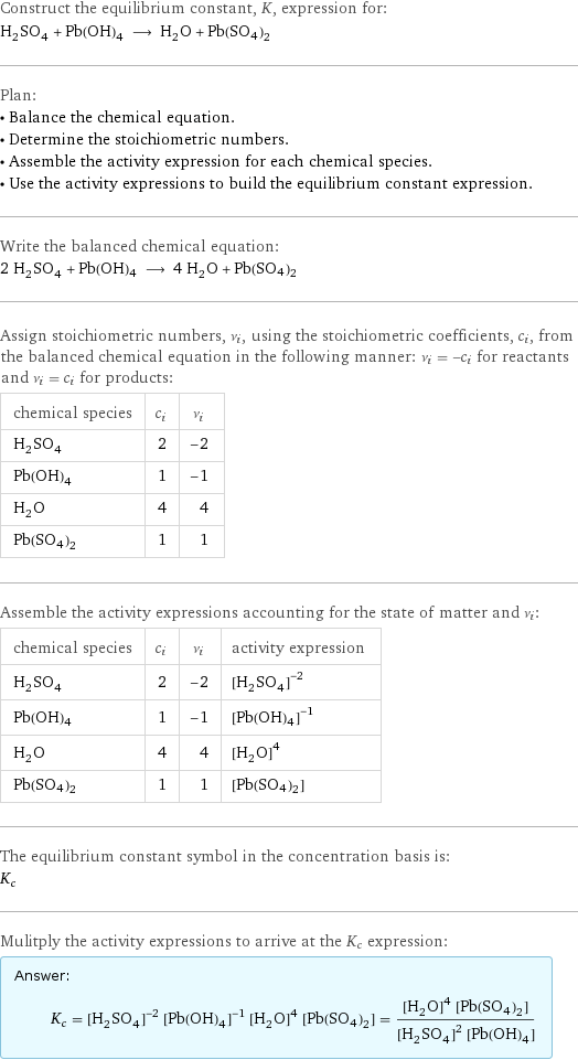 Construct the equilibrium constant, K, expression for: H_2SO_4 + Pb(OH)4 ⟶ H_2O + Pb(SO4)2 Plan: • Balance the chemical equation. • Determine the stoichiometric numbers. • Assemble the activity expression for each chemical species. • Use the activity expressions to build the equilibrium constant expression. Write the balanced chemical equation: 2 H_2SO_4 + Pb(OH)4 ⟶ 4 H_2O + Pb(SO4)2 Assign stoichiometric numbers, ν_i, using the stoichiometric coefficients, c_i, from the balanced chemical equation in the following manner: ν_i = -c_i for reactants and ν_i = c_i for products: chemical species | c_i | ν_i H_2SO_4 | 2 | -2 Pb(OH)4 | 1 | -1 H_2O | 4 | 4 Pb(SO4)2 | 1 | 1 Assemble the activity expressions accounting for the state of matter and ν_i: chemical species | c_i | ν_i | activity expression H_2SO_4 | 2 | -2 | ([H2SO4])^(-2) Pb(OH)4 | 1 | -1 | ([Pb(OH)4])^(-1) H_2O | 4 | 4 | ([H2O])^4 Pb(SO4)2 | 1 | 1 | [Pb(SO4)2] The equilibrium constant symbol in the concentration basis is: K_c Mulitply the activity expressions to arrive at the K_c expression: Answer: |   | K_c = ([H2SO4])^(-2) ([Pb(OH)4])^(-1) ([H2O])^4 [Pb(SO4)2] = (([H2O])^4 [Pb(SO4)2])/(([H2SO4])^2 [Pb(OH)4])