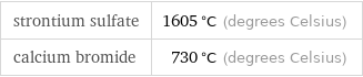 strontium sulfate | 1605 °C (degrees Celsius) calcium bromide | 730 °C (degrees Celsius)