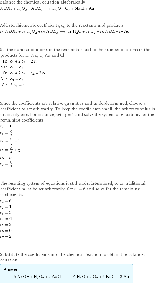 Balance the chemical equation algebraically: NaOH + H_2O_2 + AuCl_3 ⟶ H_2O + O_2 + NaCl + Au Add stoichiometric coefficients, c_i, to the reactants and products: c_1 NaOH + c_2 H_2O_2 + c_3 AuCl_3 ⟶ c_4 H_2O + c_5 O_2 + c_6 NaCl + c_7 Au Set the number of atoms in the reactants equal to the number of atoms in the products for H, Na, O, Au and Cl: H: | c_1 + 2 c_2 = 2 c_4 Na: | c_1 = c_6 O: | c_1 + 2 c_2 = c_4 + 2 c_5 Au: | c_3 = c_7 Cl: | 3 c_3 = c_6 Since the coefficients are relative quantities and underdetermined, choose a coefficient to set arbitrarily. To keep the coefficients small, the arbitrary value is ordinarily one. For instance, set c_2 = 1 and solve the system of equations for the remaining coefficients: c_2 = 1 c_3 = c_1/3 c_4 = c_1/2 + 1 c_5 = c_1/4 + 1/2 c_6 = c_1 c_7 = c_1/3 The resulting system of equations is still underdetermined, so an additional coefficient must be set arbitrarily. Set c_1 = 6 and solve for the remaining coefficients: c_1 = 6 c_2 = 1 c_3 = 2 c_4 = 4 c_5 = 2 c_6 = 6 c_7 = 2 Substitute the coefficients into the chemical reaction to obtain the balanced equation: Answer: |   | 6 NaOH + H_2O_2 + 2 AuCl_3 ⟶ 4 H_2O + 2 O_2 + 6 NaCl + 2 Au