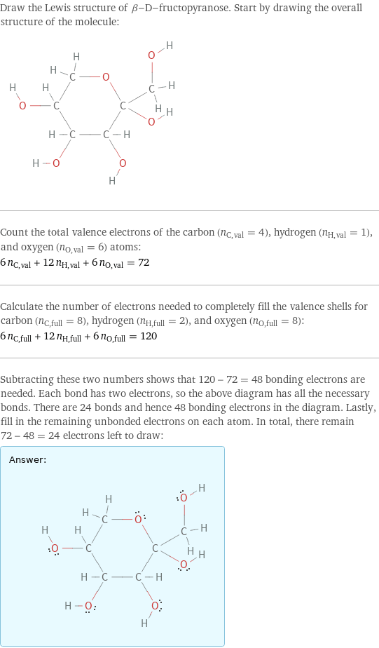 Draw the Lewis structure of β-D-fructopyranose. Start by drawing the overall structure of the molecule:  Count the total valence electrons of the carbon (n_C, val = 4), hydrogen (n_H, val = 1), and oxygen (n_O, val = 6) atoms: 6 n_C, val + 12 n_H, val + 6 n_O, val = 72 Calculate the number of electrons needed to completely fill the valence shells for carbon (n_C, full = 8), hydrogen (n_H, full = 2), and oxygen (n_O, full = 8): 6 n_C, full + 12 n_H, full + 6 n_O, full = 120 Subtracting these two numbers shows that 120 - 72 = 48 bonding electrons are needed. Each bond has two electrons, so the above diagram has all the necessary bonds. There are 24 bonds and hence 48 bonding electrons in the diagram. Lastly, fill in the remaining unbonded electrons on each atom. In total, there remain 72 - 48 = 24 electrons left to draw: Answer: |   | 