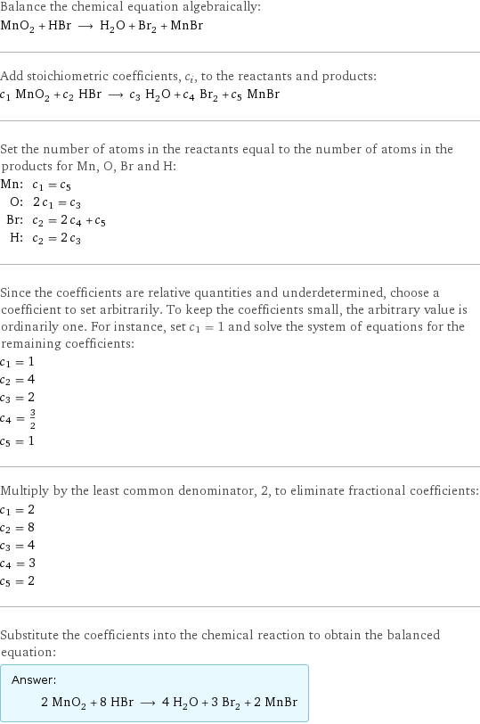 Balance the chemical equation algebraically: MnO_2 + HBr ⟶ H_2O + Br_2 + MnBr Add stoichiometric coefficients, c_i, to the reactants and products: c_1 MnO_2 + c_2 HBr ⟶ c_3 H_2O + c_4 Br_2 + c_5 MnBr Set the number of atoms in the reactants equal to the number of atoms in the products for Mn, O, Br and H: Mn: | c_1 = c_5 O: | 2 c_1 = c_3 Br: | c_2 = 2 c_4 + c_5 H: | c_2 = 2 c_3 Since the coefficients are relative quantities and underdetermined, choose a coefficient to set arbitrarily. To keep the coefficients small, the arbitrary value is ordinarily one. For instance, set c_1 = 1 and solve the system of equations for the remaining coefficients: c_1 = 1 c_2 = 4 c_3 = 2 c_4 = 3/2 c_5 = 1 Multiply by the least common denominator, 2, to eliminate fractional coefficients: c_1 = 2 c_2 = 8 c_3 = 4 c_4 = 3 c_5 = 2 Substitute the coefficients into the chemical reaction to obtain the balanced equation: Answer: |   | 2 MnO_2 + 8 HBr ⟶ 4 H_2O + 3 Br_2 + 2 MnBr