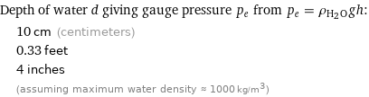 Depth of water d giving gauge pressure p_e from p_e = ρ_(H_2O)gh:  | 10 cm (centimeters)  | 0.33 feet  | 4 inches  | (assuming maximum water density ≈ 1000 kg/m^3)