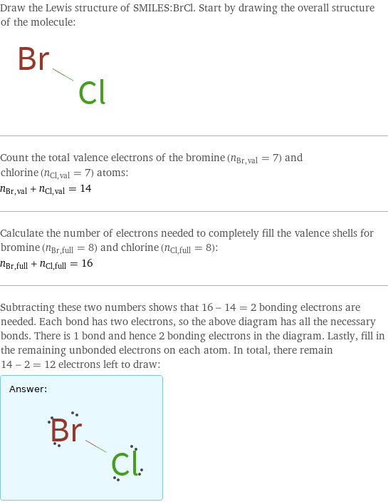 Draw the Lewis structure of SMILES:BrCl. Start by drawing the overall structure of the molecule:  Count the total valence electrons of the bromine (n_Br, val = 7) and chlorine (n_Cl, val = 7) atoms: n_Br, val + n_Cl, val = 14 Calculate the number of electrons needed to completely fill the valence shells for bromine (n_Br, full = 8) and chlorine (n_Cl, full = 8): n_Br, full + n_Cl, full = 16 Subtracting these two numbers shows that 16 - 14 = 2 bonding electrons are needed. Each bond has two electrons, so the above diagram has all the necessary bonds. There is 1 bond and hence 2 bonding electrons in the diagram. Lastly, fill in the remaining unbonded electrons on each atom. In total, there remain 14 - 2 = 12 electrons left to draw: Answer: |   | 