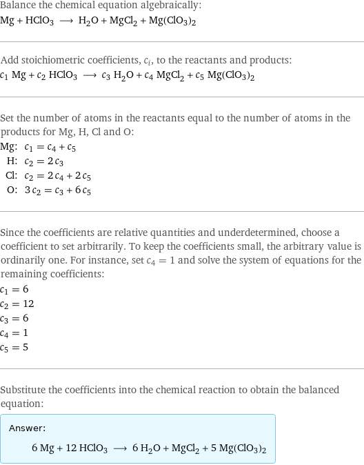 Balance the chemical equation algebraically: Mg + HClO3 ⟶ H_2O + MgCl_2 + Mg(ClO3)2 Add stoichiometric coefficients, c_i, to the reactants and products: c_1 Mg + c_2 HClO3 ⟶ c_3 H_2O + c_4 MgCl_2 + c_5 Mg(ClO3)2 Set the number of atoms in the reactants equal to the number of atoms in the products for Mg, H, Cl and O: Mg: | c_1 = c_4 + c_5 H: | c_2 = 2 c_3 Cl: | c_2 = 2 c_4 + 2 c_5 O: | 3 c_2 = c_3 + 6 c_5 Since the coefficients are relative quantities and underdetermined, choose a coefficient to set arbitrarily. To keep the coefficients small, the arbitrary value is ordinarily one. For instance, set c_4 = 1 and solve the system of equations for the remaining coefficients: c_1 = 6 c_2 = 12 c_3 = 6 c_4 = 1 c_5 = 5 Substitute the coefficients into the chemical reaction to obtain the balanced equation: Answer: |   | 6 Mg + 12 HClO3 ⟶ 6 H_2O + MgCl_2 + 5 Mg(ClO3)2