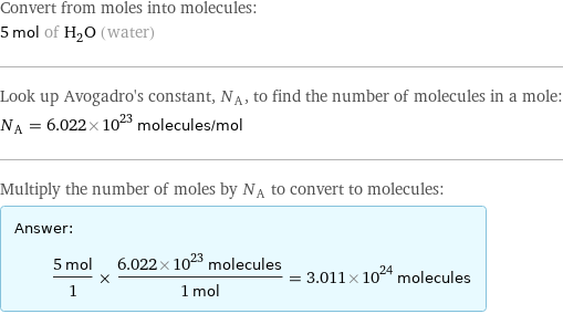 Convert from moles into molecules: 5 mol of H_2O (water) Look up Avogadro's constant, N_A, to find the number of molecules in a mole: N_A = 6.022×10^23 molecules/mol Multiply the number of moles by N_A to convert to molecules: Answer: |   | (5 mol)/1 × (6.022×10^23 molecules)/(1 mol) = 3.011×10^24 molecules