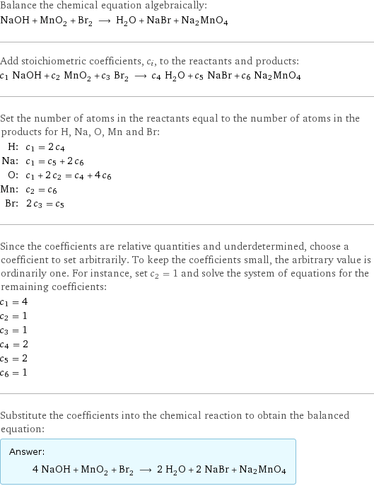 Balance the chemical equation algebraically: NaOH + MnO_2 + Br_2 ⟶ H_2O + NaBr + Na2MnO4 Add stoichiometric coefficients, c_i, to the reactants and products: c_1 NaOH + c_2 MnO_2 + c_3 Br_2 ⟶ c_4 H_2O + c_5 NaBr + c_6 Na2MnO4 Set the number of atoms in the reactants equal to the number of atoms in the products for H, Na, O, Mn and Br: H: | c_1 = 2 c_4 Na: | c_1 = c_5 + 2 c_6 O: | c_1 + 2 c_2 = c_4 + 4 c_6 Mn: | c_2 = c_6 Br: | 2 c_3 = c_5 Since the coefficients are relative quantities and underdetermined, choose a coefficient to set arbitrarily. To keep the coefficients small, the arbitrary value is ordinarily one. For instance, set c_2 = 1 and solve the system of equations for the remaining coefficients: c_1 = 4 c_2 = 1 c_3 = 1 c_4 = 2 c_5 = 2 c_6 = 1 Substitute the coefficients into the chemical reaction to obtain the balanced equation: Answer: |   | 4 NaOH + MnO_2 + Br_2 ⟶ 2 H_2O + 2 NaBr + Na2MnO4