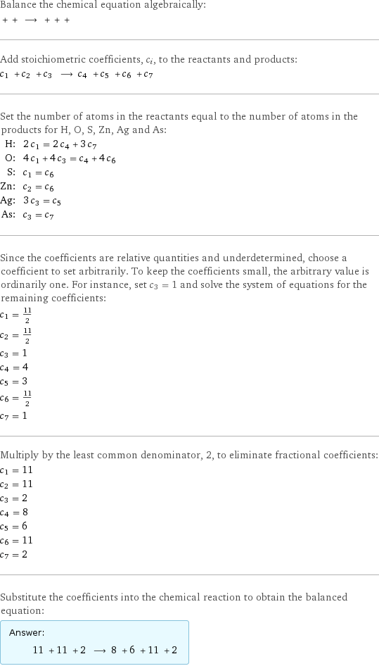 Balance the chemical equation algebraically:  + + ⟶ + + +  Add stoichiometric coefficients, c_i, to the reactants and products: c_1 + c_2 + c_3 ⟶ c_4 + c_5 + c_6 + c_7  Set the number of atoms in the reactants equal to the number of atoms in the products for H, O, S, Zn, Ag and As: H: | 2 c_1 = 2 c_4 + 3 c_7 O: | 4 c_1 + 4 c_3 = c_4 + 4 c_6 S: | c_1 = c_6 Zn: | c_2 = c_6 Ag: | 3 c_3 = c_5 As: | c_3 = c_7 Since the coefficients are relative quantities and underdetermined, choose a coefficient to set arbitrarily. To keep the coefficients small, the arbitrary value is ordinarily one. For instance, set c_3 = 1 and solve the system of equations for the remaining coefficients: c_1 = 11/2 c_2 = 11/2 c_3 = 1 c_4 = 4 c_5 = 3 c_6 = 11/2 c_7 = 1 Multiply by the least common denominator, 2, to eliminate fractional coefficients: c_1 = 11 c_2 = 11 c_3 = 2 c_4 = 8 c_5 = 6 c_6 = 11 c_7 = 2 Substitute the coefficients into the chemical reaction to obtain the balanced equation: Answer: |   | 11 + 11 + 2 ⟶ 8 + 6 + 11 + 2 