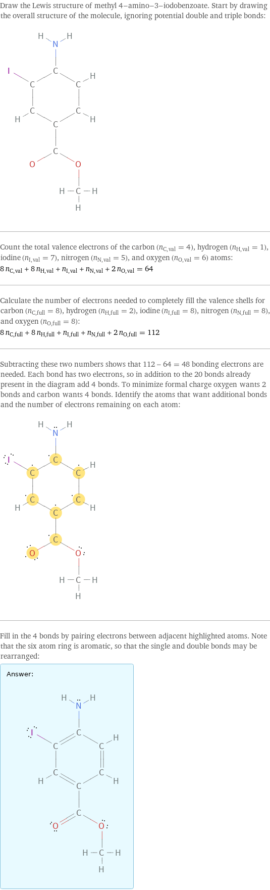 Draw the Lewis structure of methyl 4-amino-3-iodobenzoate. Start by drawing the overall structure of the molecule, ignoring potential double and triple bonds:  Count the total valence electrons of the carbon (n_C, val = 4), hydrogen (n_H, val = 1), iodine (n_I, val = 7), nitrogen (n_N, val = 5), and oxygen (n_O, val = 6) atoms: 8 n_C, val + 8 n_H, val + n_I, val + n_N, val + 2 n_O, val = 64 Calculate the number of electrons needed to completely fill the valence shells for carbon (n_C, full = 8), hydrogen (n_H, full = 2), iodine (n_I, full = 8), nitrogen (n_N, full = 8), and oxygen (n_O, full = 8): 8 n_C, full + 8 n_H, full + n_I, full + n_N, full + 2 n_O, full = 112 Subtracting these two numbers shows that 112 - 64 = 48 bonding electrons are needed. Each bond has two electrons, so in addition to the 20 bonds already present in the diagram add 4 bonds. To minimize formal charge oxygen wants 2 bonds and carbon wants 4 bonds. Identify the atoms that want additional bonds and the number of electrons remaining on each atom:  Fill in the 4 bonds by pairing electrons between adjacent highlighted atoms. Note that the six atom ring is aromatic, so that the single and double bonds may be rearranged: Answer: |   | 