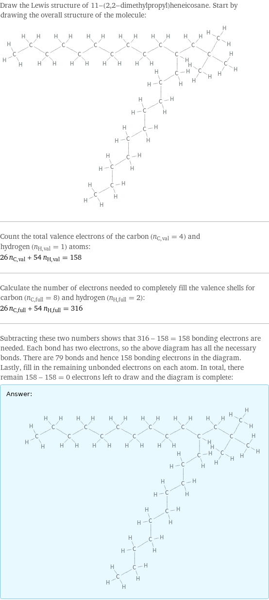 Draw the Lewis structure of 11-(2, 2-dimethylpropyl)heneicosane. Start by drawing the overall structure of the molecule:  Count the total valence electrons of the carbon (n_C, val = 4) and hydrogen (n_H, val = 1) atoms: 26 n_C, val + 54 n_H, val = 158 Calculate the number of electrons needed to completely fill the valence shells for carbon (n_C, full = 8) and hydrogen (n_H, full = 2): 26 n_C, full + 54 n_H, full = 316 Subtracting these two numbers shows that 316 - 158 = 158 bonding electrons are needed. Each bond has two electrons, so the above diagram has all the necessary bonds. There are 79 bonds and hence 158 bonding electrons in the diagram. Lastly, fill in the remaining unbonded electrons on each atom. In total, there remain 158 - 158 = 0 electrons left to draw and the diagram is complete: Answer: |   | 