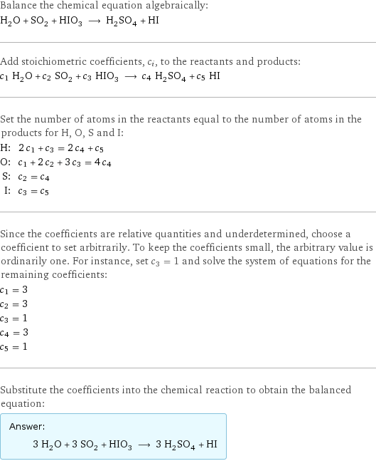 Balance the chemical equation algebraically: H_2O + SO_2 + HIO_3 ⟶ H_2SO_4 + HI Add stoichiometric coefficients, c_i, to the reactants and products: c_1 H_2O + c_2 SO_2 + c_3 HIO_3 ⟶ c_4 H_2SO_4 + c_5 HI Set the number of atoms in the reactants equal to the number of atoms in the products for H, O, S and I: H: | 2 c_1 + c_3 = 2 c_4 + c_5 O: | c_1 + 2 c_2 + 3 c_3 = 4 c_4 S: | c_2 = c_4 I: | c_3 = c_5 Since the coefficients are relative quantities and underdetermined, choose a coefficient to set arbitrarily. To keep the coefficients small, the arbitrary value is ordinarily one. For instance, set c_3 = 1 and solve the system of equations for the remaining coefficients: c_1 = 3 c_2 = 3 c_3 = 1 c_4 = 3 c_5 = 1 Substitute the coefficients into the chemical reaction to obtain the balanced equation: Answer: |   | 3 H_2O + 3 SO_2 + HIO_3 ⟶ 3 H_2SO_4 + HI