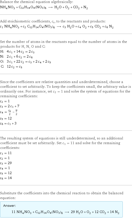 Balance the chemical equation algebraically: NH_4NO_3 + C12H14O4(NO3)6 ⟶ H_2O + O_2 + CO_2 + N_2 Add stoichiometric coefficients, c_i, to the reactants and products: c_1 NH_4NO_3 + c_2 C12H14O4(NO3)6 ⟶ c_3 H_2O + c_4 O_2 + c_5 CO_2 + c_6 N_2 Set the number of atoms in the reactants equal to the number of atoms in the products for H, N, O and C: H: | 4 c_1 + 14 c_2 = 2 c_3 N: | 2 c_1 + 6 c_2 = 2 c_6 O: | 3 c_1 + 22 c_2 = c_3 + 2 c_4 + 2 c_5 C: | 12 c_2 = c_5 Since the coefficients are relative quantities and underdetermined, choose a coefficient to set arbitrarily. To keep the coefficients small, the arbitrary value is ordinarily one. For instance, set c_2 = 1 and solve the system of equations for the remaining coefficients: c_2 = 1 c_3 = 2 c_1 + 7 c_4 = c_1/2 - 9/2 c_5 = 12 c_6 = c_1 + 3 The resulting system of equations is still underdetermined, so an additional coefficient must be set arbitrarily. Set c_1 = 11 and solve for the remaining coefficients: c_1 = 11 c_2 = 1 c_3 = 29 c_4 = 1 c_5 = 12 c_6 = 14 Substitute the coefficients into the chemical reaction to obtain the balanced equation: Answer: |   | 11 NH_4NO_3 + C12H14O4(NO3)6 ⟶ 29 H_2O + O_2 + 12 CO_2 + 14 N_2