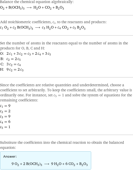 Balance the chemical equation algebraically: O_2 + B(OCH_3)_3 ⟶ H_2O + CO_2 + B_2O_3 Add stoichiometric coefficients, c_i, to the reactants and products: c_1 O_2 + c_2 B(OCH_3)_3 ⟶ c_3 H_2O + c_4 CO_2 + c_5 B_2O_3 Set the number of atoms in the reactants equal to the number of atoms in the products for O, B, C and H: O: | 2 c_1 + 3 c_2 = c_3 + 2 c_4 + 3 c_5 B: | c_2 = 2 c_5 C: | 3 c_2 = c_4 H: | 9 c_2 = 2 c_3 Since the coefficients are relative quantities and underdetermined, choose a coefficient to set arbitrarily. To keep the coefficients small, the arbitrary value is ordinarily one. For instance, set c_5 = 1 and solve the system of equations for the remaining coefficients: c_1 = 9 c_2 = 2 c_3 = 9 c_4 = 6 c_5 = 1 Substitute the coefficients into the chemical reaction to obtain the balanced equation: Answer: |   | 9 O_2 + 2 B(OCH_3)_3 ⟶ 9 H_2O + 6 CO_2 + B_2O_3